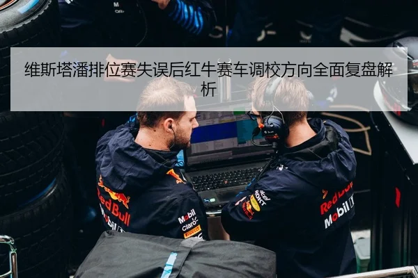 维斯塔潘排位赛失误后红牛赛车调校方向全面复盘解析
