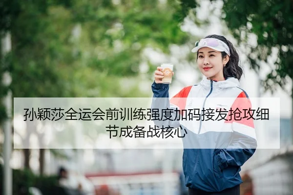 孙颖莎全运会前训练强度加码接发抢攻细节成备战核心